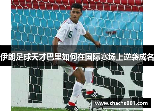 伊朗足球天才巴里如何在国际赛场上逆袭成名
