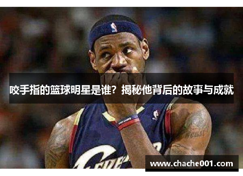 咬手指的篮球明星是谁？揭秘他背后的故事与成就